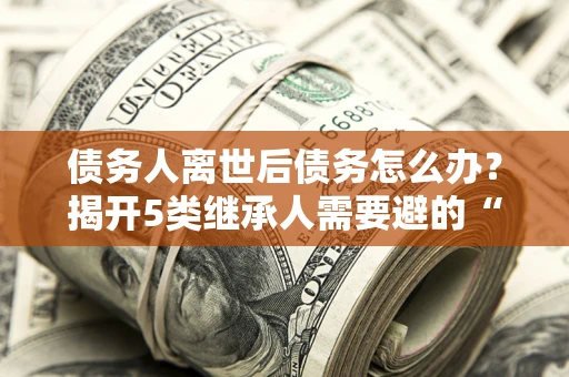 北京债务人离世后债务怎么办？揭开5类继承人需要避的“坑”